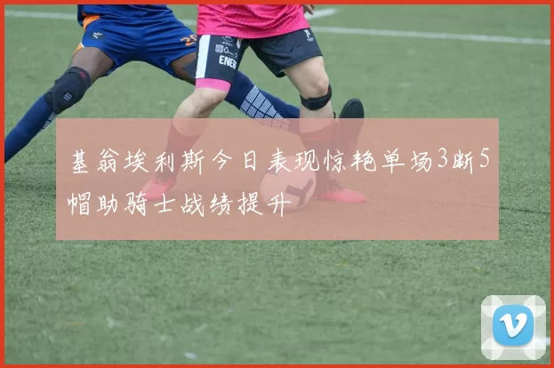 基翁埃利斯今日表现惊艳单场3断5帽助骑士战绩提升
