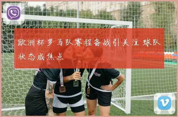 欧洲杯罗马队赛程备战引关注 球队状态成焦点