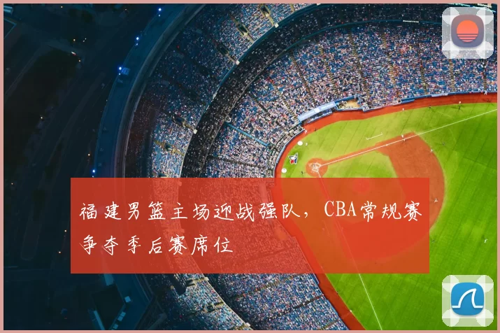 福建男篮主场迎战强队,CBA常规赛争夺季后赛席位