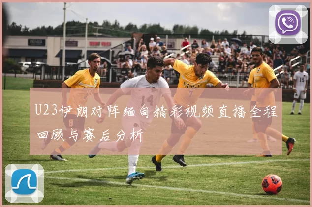 U23伊朗对阵缅甸精彩视频直播全程回顾与赛后分析