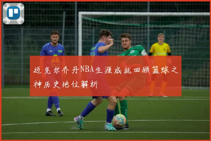 迈克尔乔丹NBA生涯成就回顾篮球之神历史地位解析
