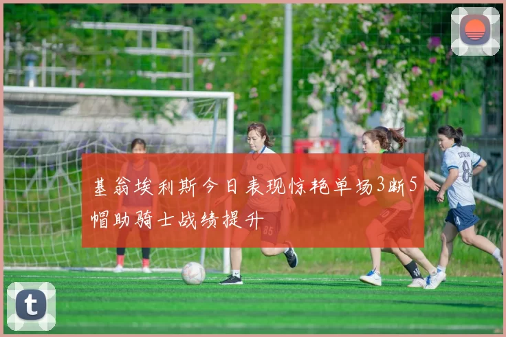 基翁埃利斯今日表现惊艳单场3断5帽助骑士战绩提升