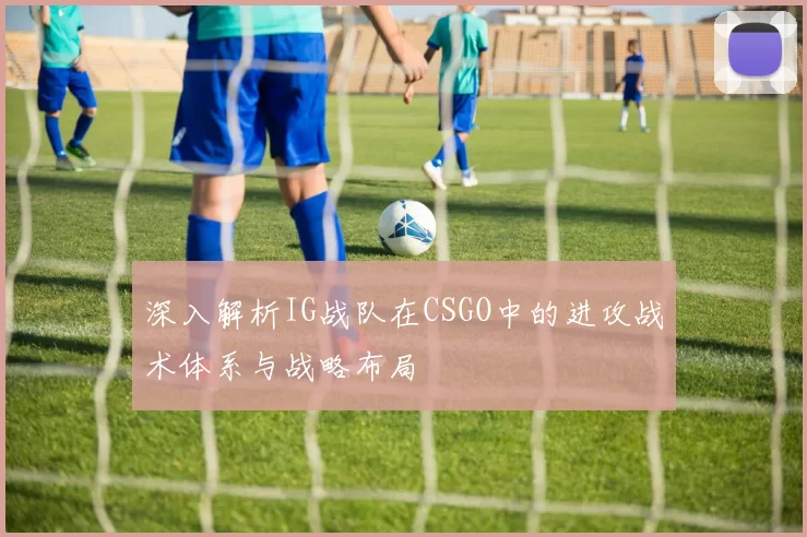深入解析IG战队在CSGO中的进攻战术体系与战略布局