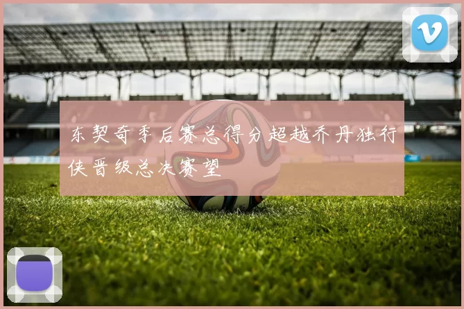 东契奇季后赛总得分超越乔丹独行侠晋级总决赛望