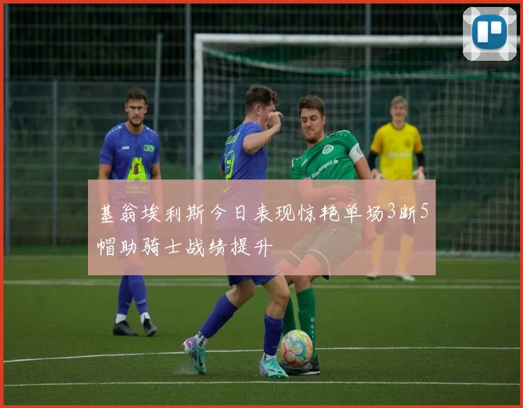 基翁埃利斯今日表现惊艳单场3断5帽助骑士战绩提升