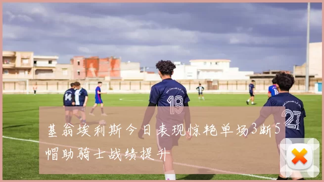 基翁埃利斯今日表现惊艳单场3断5帽助骑士战绩提升