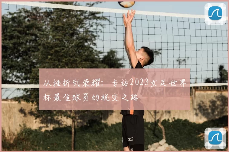从挫折到荣耀：专访2023女足世界杯最佳球员的蜕变之路