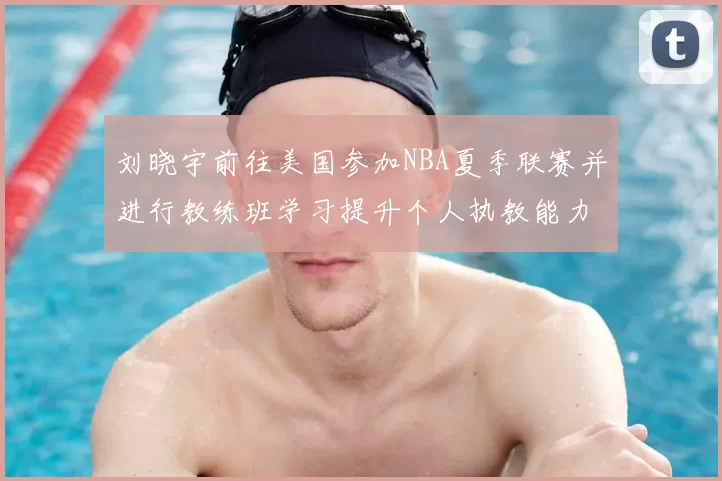 刘晓宇前往美国参加NBA夏季联赛并进行教练班学习提升个人执教能力