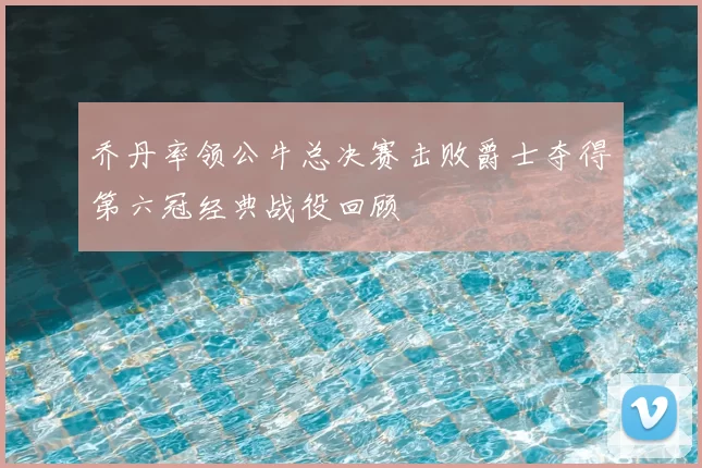 乔丹率领公牛总决赛击败爵士夺得第六冠经典战役回顾