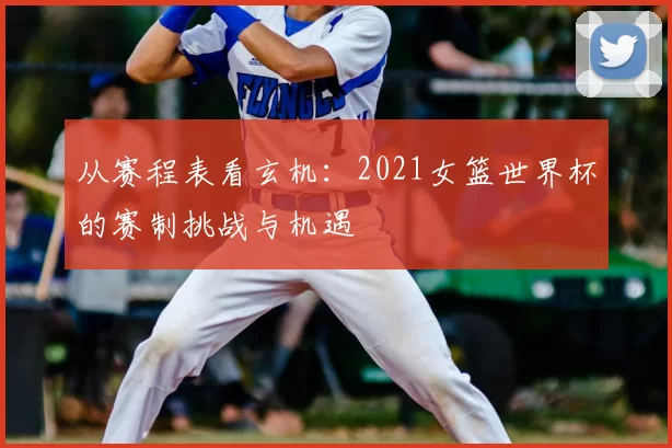 从赛程表看玄机:2021女篮世界杯的赛制挑战与机遇