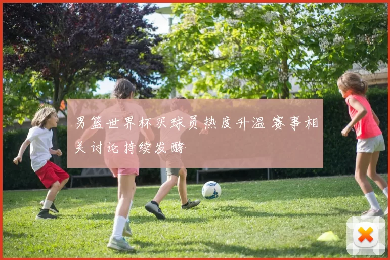 男篮世界杯买球员热度升温 赛事相关讨论持续发酵