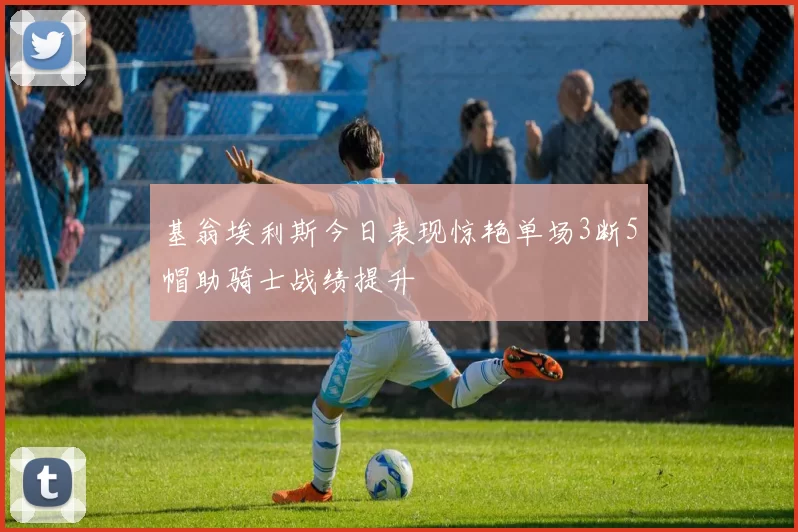 基翁埃利斯今日表现惊艳单场3断5帽助骑士战绩提升