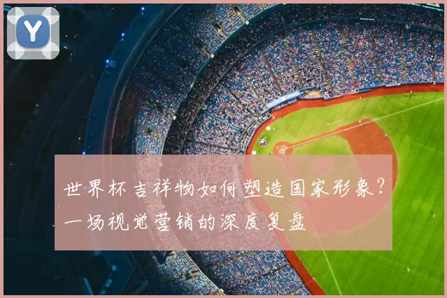 世界杯吉祥物如何塑造国家形象？一场视觉营销的深度复盘
