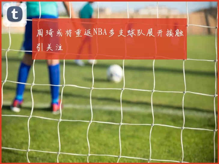 周琦或将重返NBA多支球队展开接触引关注