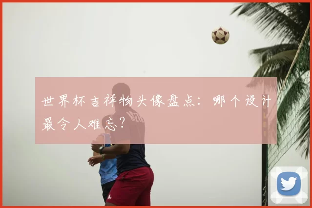 世界杯吉祥物头像盘点：哪个设计最令人难忘？