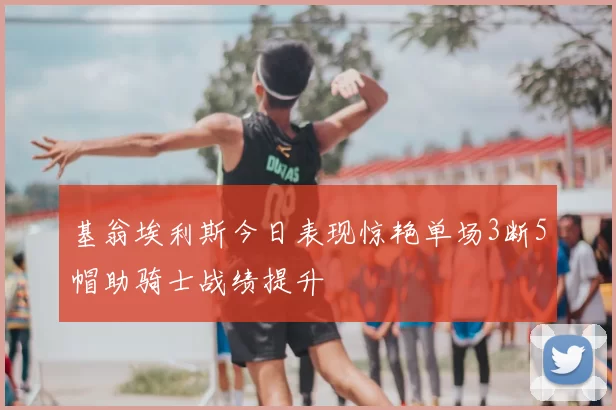 基翁埃利斯今日表现惊艳单场3断5帽助骑士战绩提升