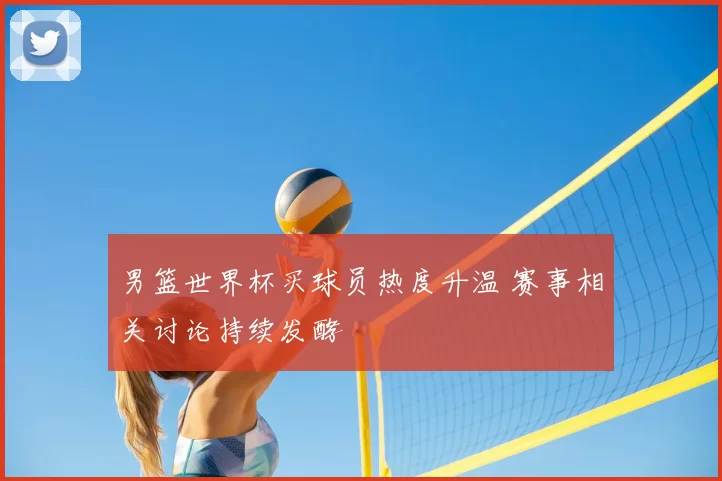 男篮世界杯买球员热度升温 赛事相关讨论持续发酵