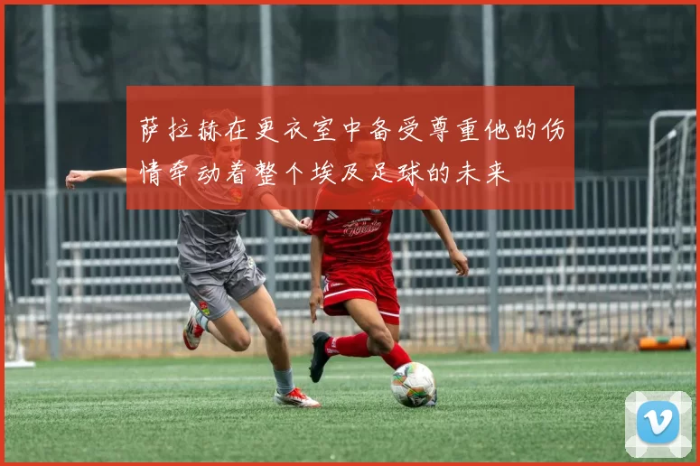 萨拉赫在更衣室中备受尊重他的伤情牵动着整个埃及足球的未来