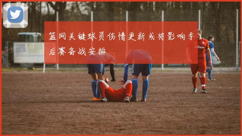 篮网关键球员伤情更新或将影响季后赛备战安排