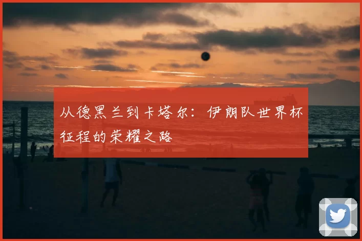 从德黑兰到卡塔尔：伊朗队世界杯征程的荣耀之路