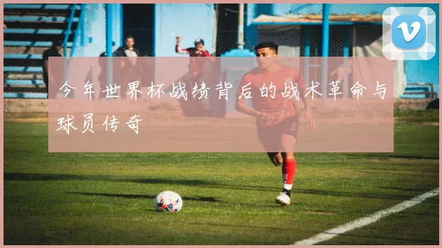 今年世界杯战绩背后的战术革命与球员传奇