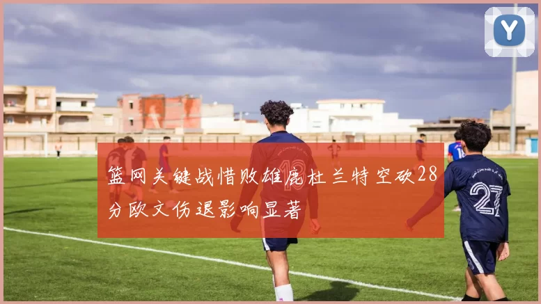 篮网关键战惜败雄鹿杜兰特空砍28分欧文伤退影响显著