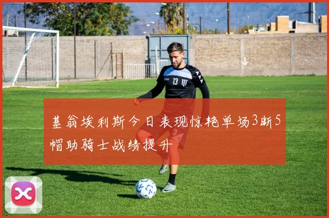 基翁埃利斯今日表现惊艳单场3断5帽助骑士战绩提升