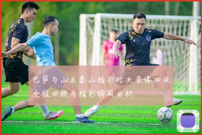 巴萨与山东泰山精彩对决录像回放全程回顾与精彩瞬间分析