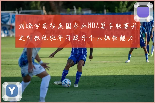 刘晓宇前往美国参加NBA夏季联赛并进行教练班学习提升个人执教能力