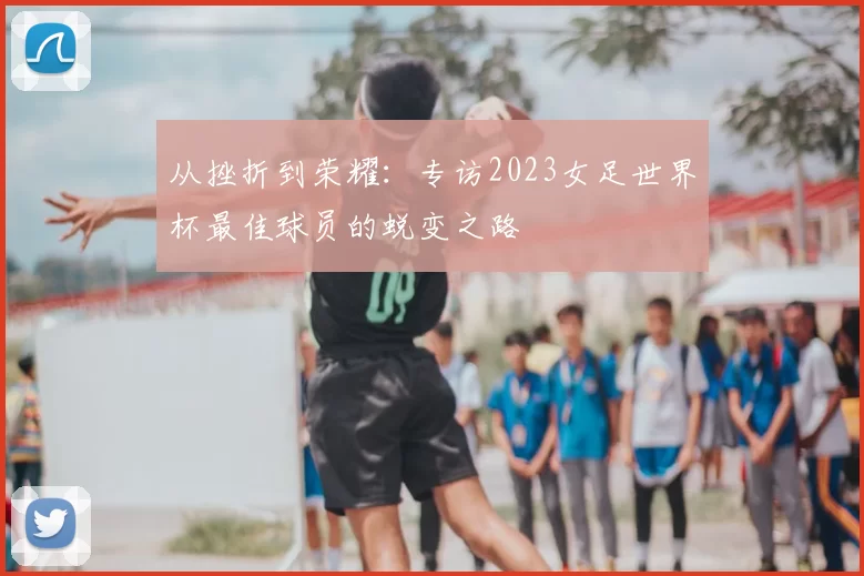 从挫折到荣耀：专访2023女足世界杯最佳球员的蜕变之路