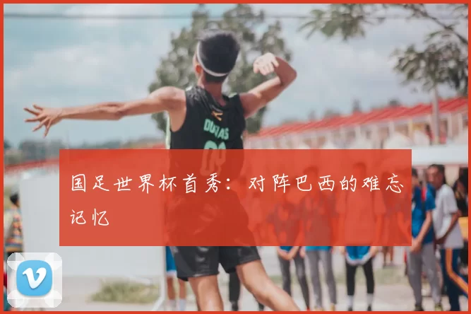 国足世界杯首秀：对阵巴西的难忘记忆