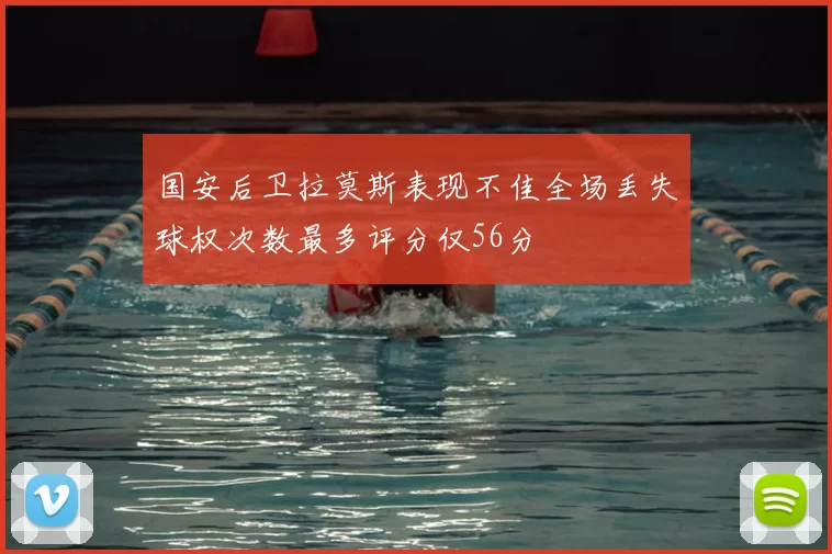 国安后卫拉莫斯表现不佳全场丢失球权次数最多评分仅56分