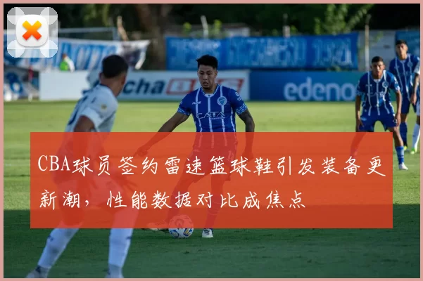 CBA球员签约雷速篮球鞋引发装备更新潮，性能数据对比成焦点