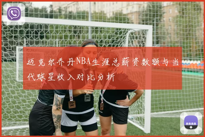 迈克尔乔丹NBA生涯总薪资数额与当代球星收入对比分析
