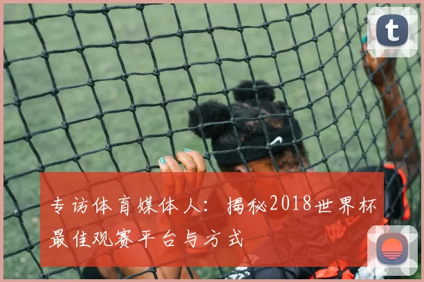 专访体育媒体人：揭秘2018世界杯最佳观赛平台与方式