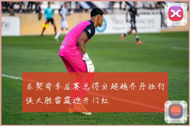 东契奇季后赛总得分超越乔丹独行侠大胜雷霆迎开门红