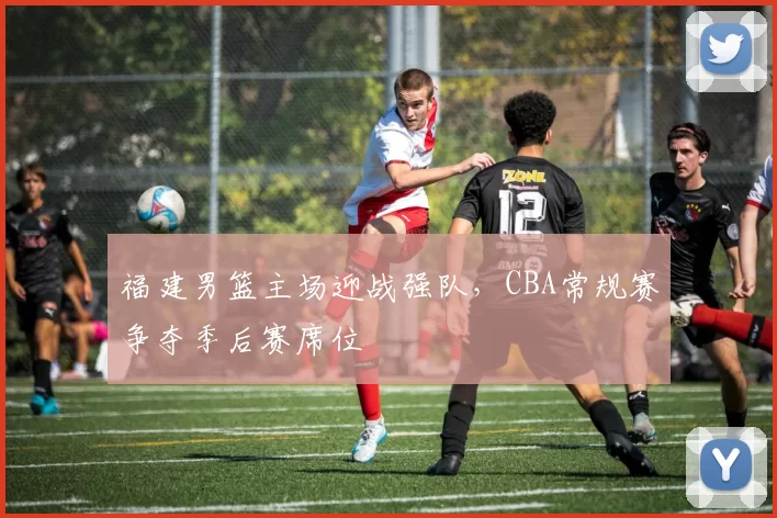福建男篮主场迎战强队,CBA常规赛争夺季后赛席位