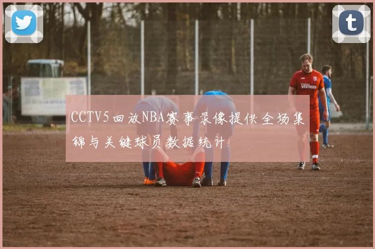CCTV5回放NBA赛事录像提供全场集锦与关键球员数据统计