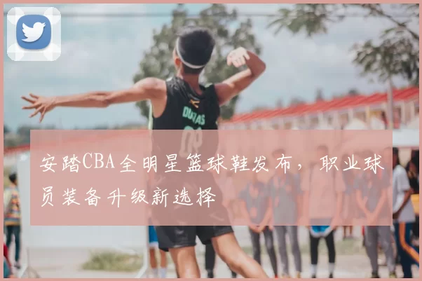 安踏CBA全明星篮球鞋发布,职业球员装备升级新选择