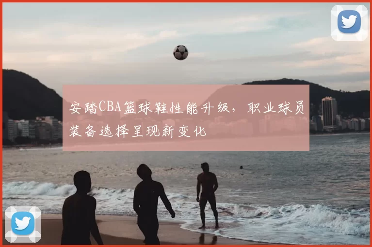 安踏CBA篮球鞋性能升级，职业球员装备选择呈现新变化