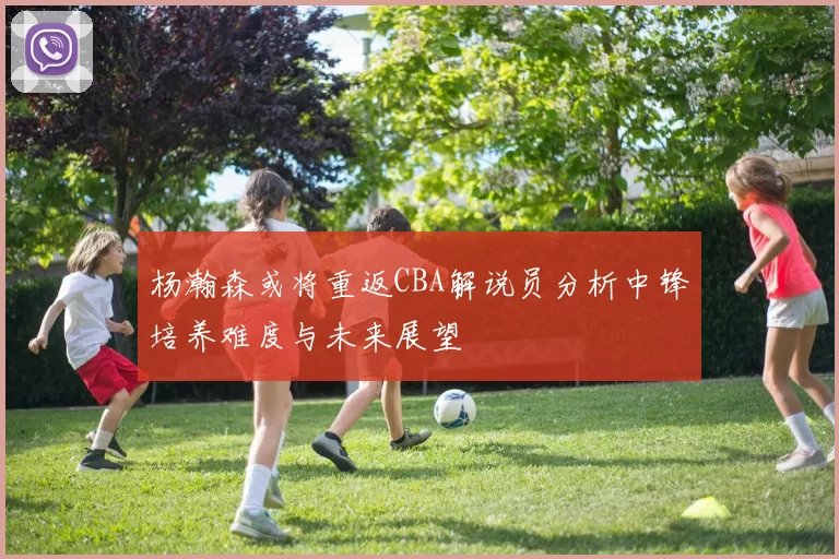杨瀚森或将重返CBA解说员分析中锋培养难度与未来展望
