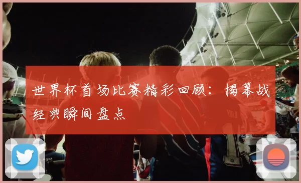 世界杯首场比赛精彩回顾:揭幕战经典瞬间盘点