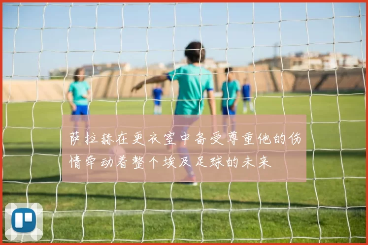 萨拉赫在更衣室中备受尊重他的伤情牵动着整个埃及足球的未来