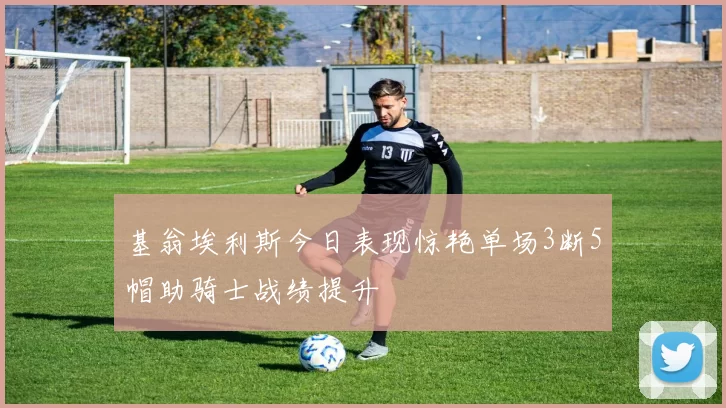 基翁埃利斯今日表现惊艳单场3断5帽助骑士战绩提升