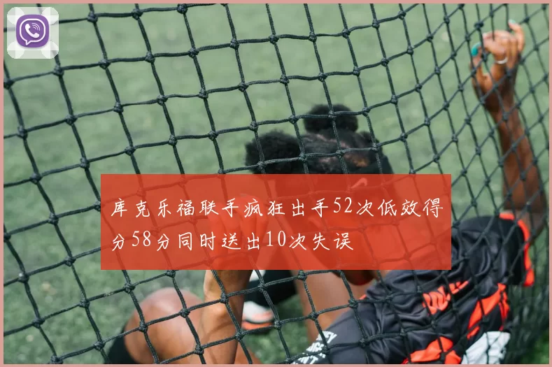 库克乐福联手疯狂出手52次低效得分58分同时送出10次失误