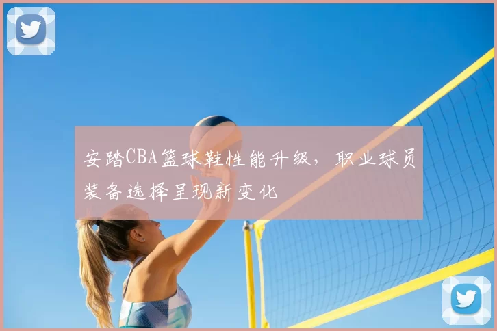 安踏CBA篮球鞋性能升级，职业球员装备选择呈现新变化