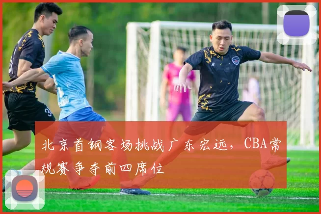 北京首钢客场挑战广东宏远，CBA常规赛争夺前四席位