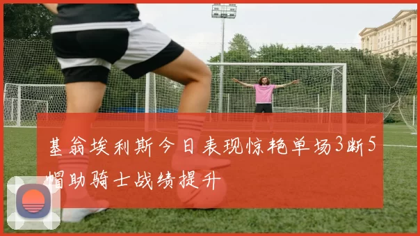 基翁埃利斯今日表现惊艳单场3断5帽助骑士战绩提升