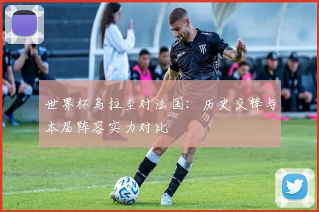 世界杯乌拉圭对法国：历史交锋与本届阵容实力对比