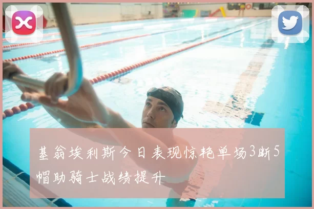 基翁埃利斯今日表现惊艳单场3断5帽助骑士战绩提升
